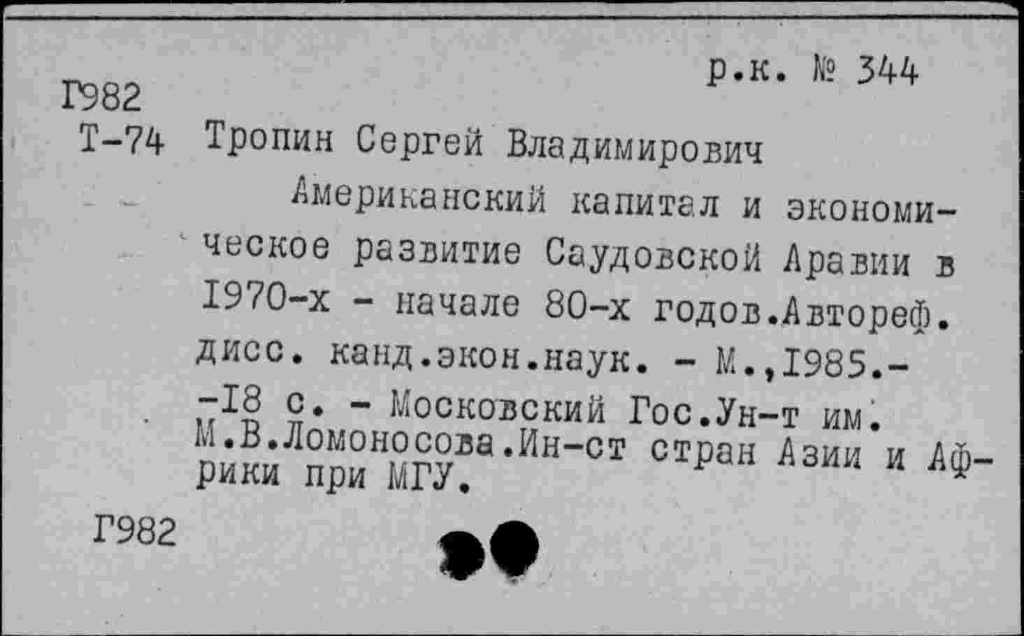 ﻿Г982
Т-74
р.к. № 344
Тропин Сергей Владимирович
Американский капитал и экономическое развитие Саудовской Аравии в 1970-х - начале 80-х годов.Автореф. дисс. канд.экон.наук. - М.,1985.--18 с. - Московский Гос.Ун-т им. м.в.Ломоносова.Ин-ст стран Азии и Ат рики при МГУ.	1
Г982